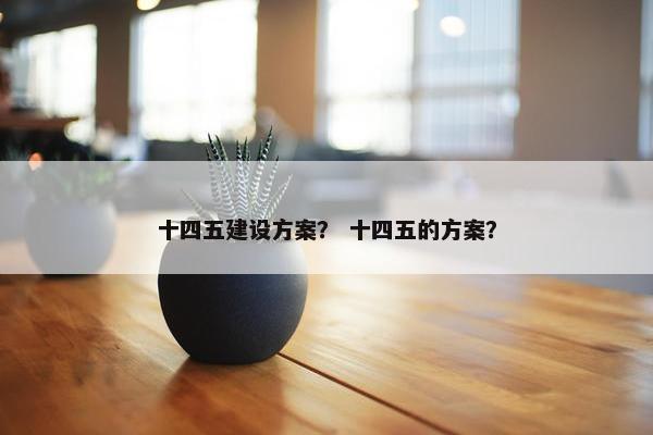 十四五建设方案？ 十四五的方案？