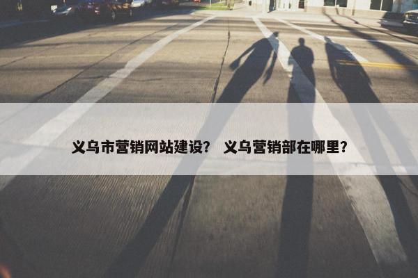 义乌市营销网站建设？ 义乌营销部在哪里？
