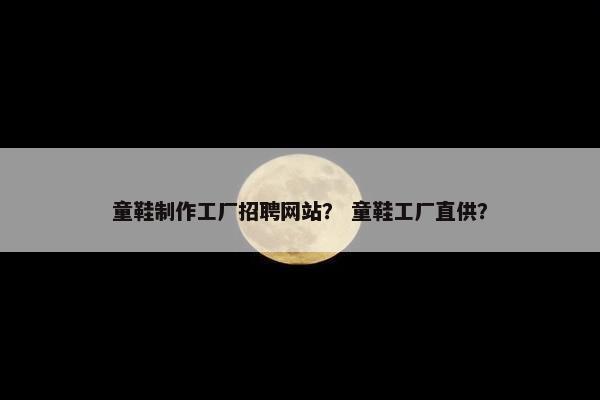 童鞋制作工厂招聘网站？ 童鞋工厂直供？