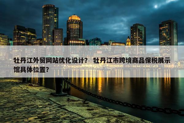 牡丹江外贸网站优化设计？ 牡丹江市跨境商品保税展示馆具体位置？