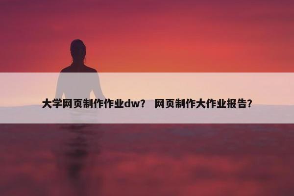 大学网页制作作业dw？ 网页制作大作业报告？