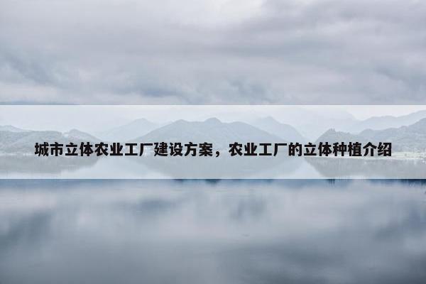 城市立体农业工厂建设方案，农业工厂的立体种植介绍