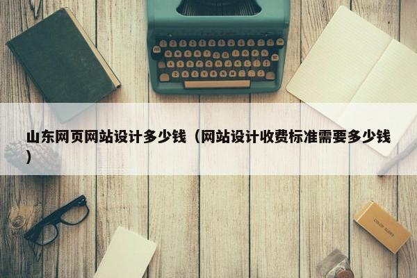 山东网页网站设计多少钱（网站设计收费标准需要多少钱）