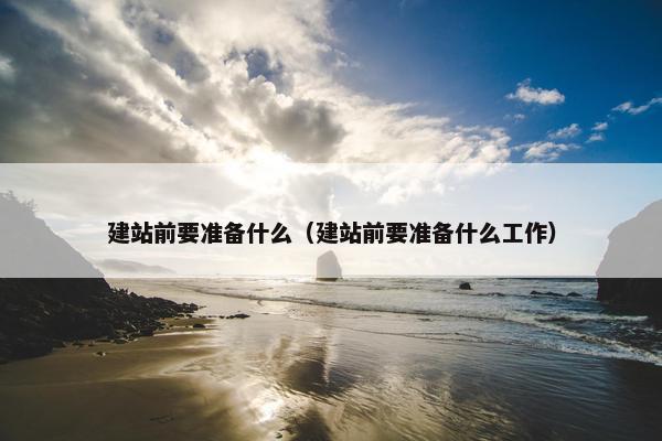 建站前要准备什么（建站前要准备什么工作）
