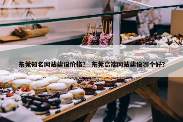 东莞知名网站建设价格？ 东莞高端网站建设哪个好？