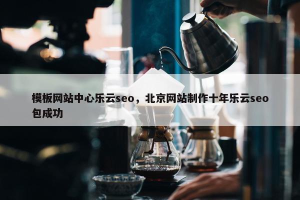 模板网站中心乐云seo，北京网站制作十年乐云seo包成功