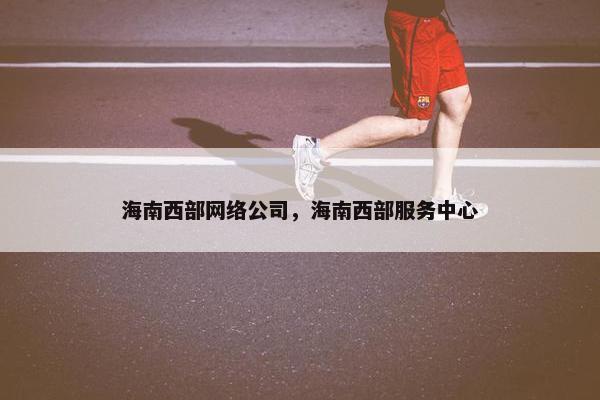海南西部网络公司，海南西部服务中心