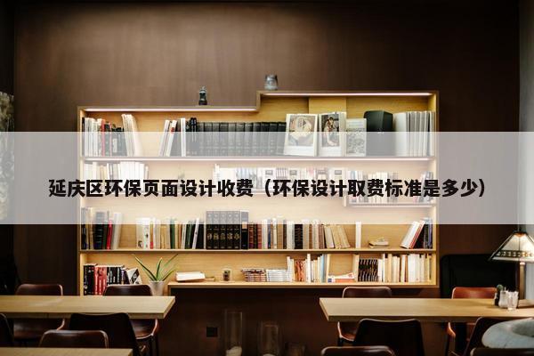 延庆区环保页面设计收费（环保设计取费标准是多少）