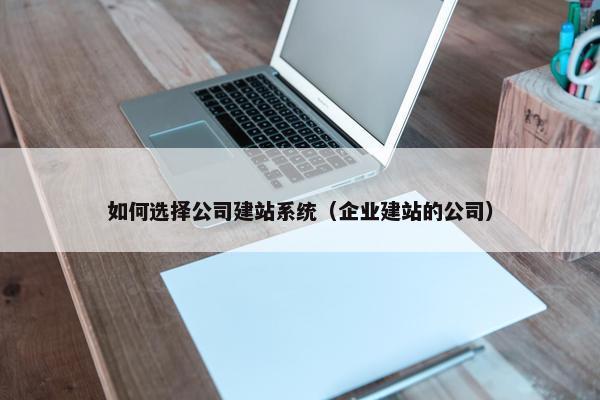 如何选择公司建站系统（企业建站的公司）