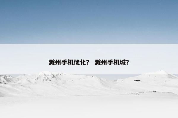 滁州手机优化？ 滁州手机城？