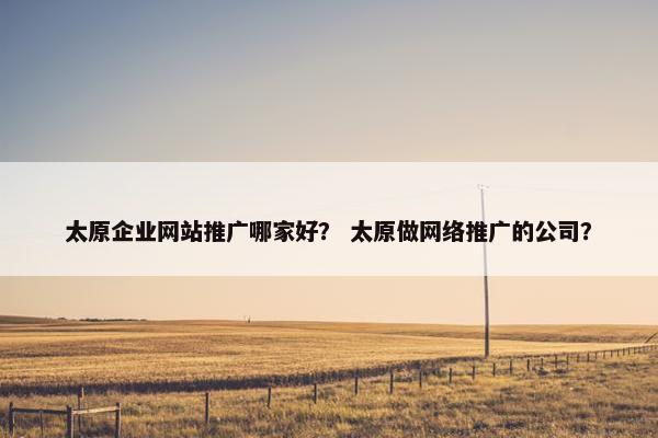 太原企业网站推广哪家好？ 太原做网络推广的公司？