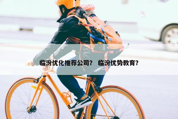 临汾优化推荐公司？ 临汾优势教育？