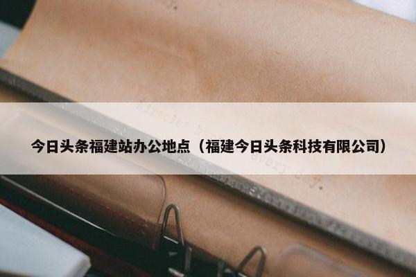 今日头条福建站办公地点（福建今日头条科技有限公司）