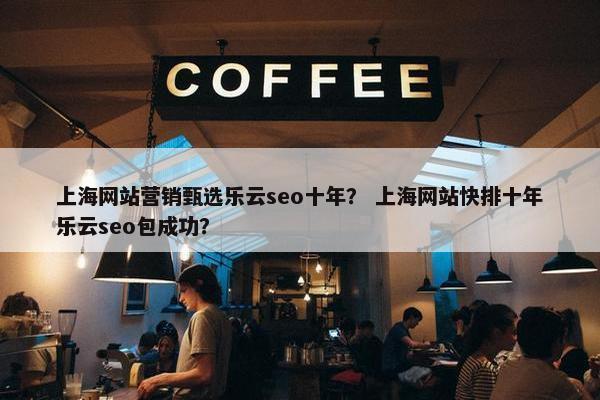 上海网站营销甄选乐云seo十年？ 上海网站快排十年乐云seo包成功？