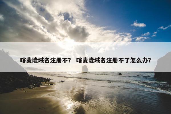 喀麦隆域名注册不？ 喀麦隆域名注册不了怎么办？