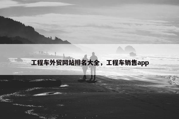 工程车外贸网站排名大全，工程车销售app