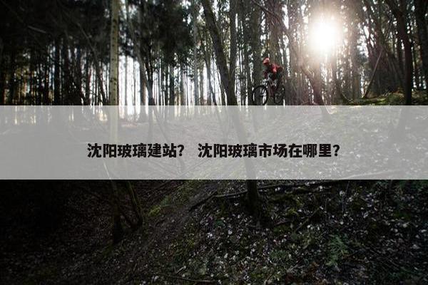 沈阳玻璃建站？ 沈阳玻璃市场在哪里？