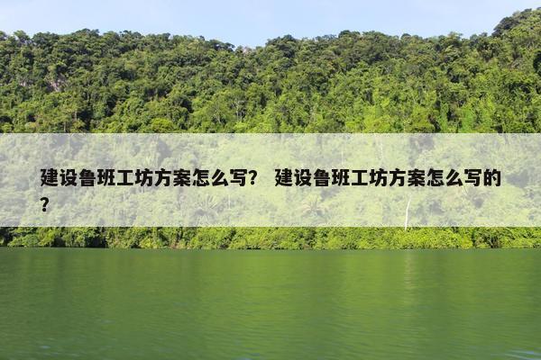 建设鲁班工坊方案怎么写？ 建设鲁班工坊方案怎么写的？