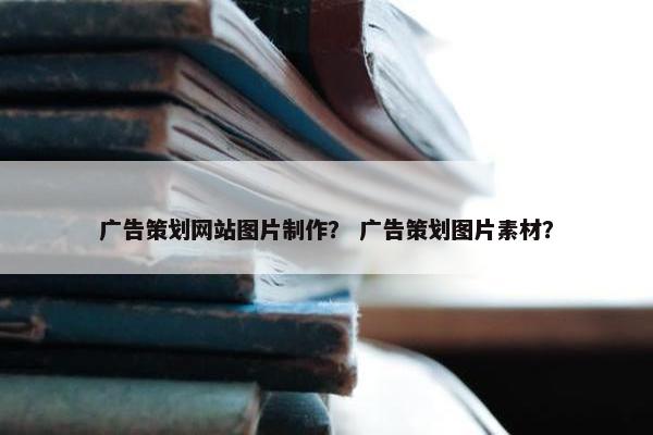 广告策划网站图片制作？ 广告策划图片素材？