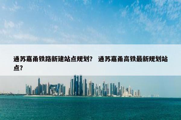 通苏嘉甬铁路新建站点规划？ 通苏嘉甬高铁最新规划站点？