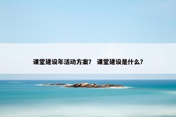 课堂建设年活动方案？ 课堂建设是什么？