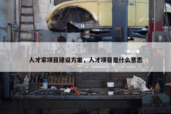 人才家项目建设方案，人才项目是什么意思