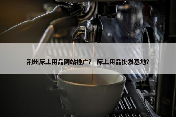 荆州床上用品网站推广？ 床上用品批发基地？