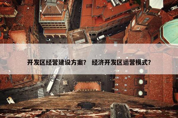 开发区经营建设方案？ 经济开发区运营模式？