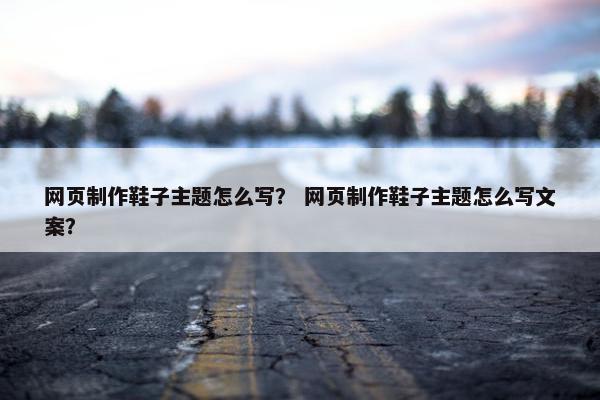 网页制作鞋子主题怎么写？ 网页制作鞋子主题怎么写文案？
