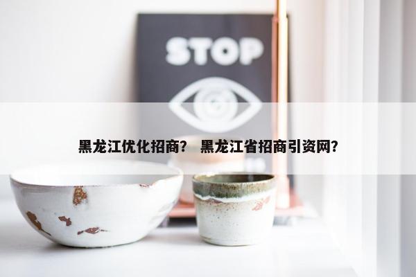 黑龙江优化招商？ 黑龙江省招商引资网？