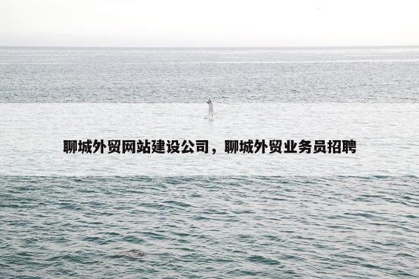聊城外贸网站建设公司，聊城外贸业务员招聘