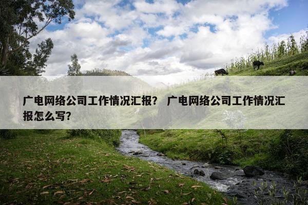 广电网络公司工作情况汇报？ 广电网络公司工作情况汇报怎么写？