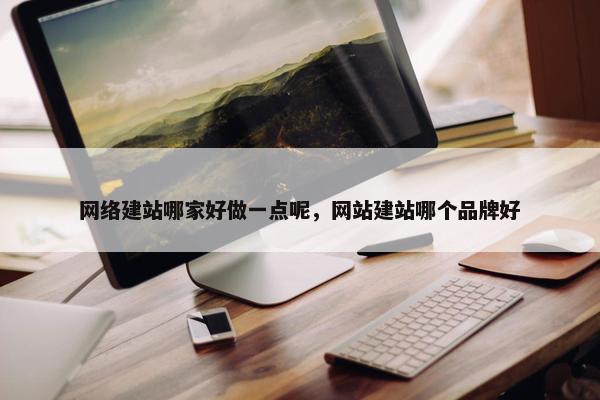 网络建站哪家好做一点呢，网站建站哪个品牌好