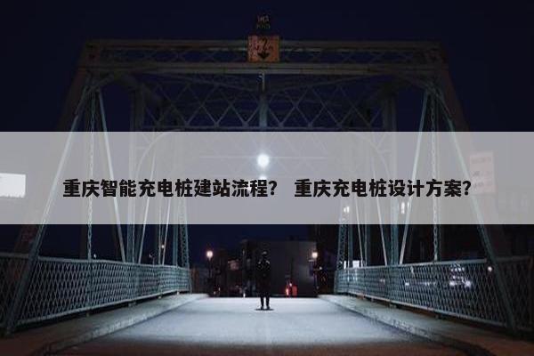 重庆智能充电桩建站流程？ 重庆充电桩设计方案？