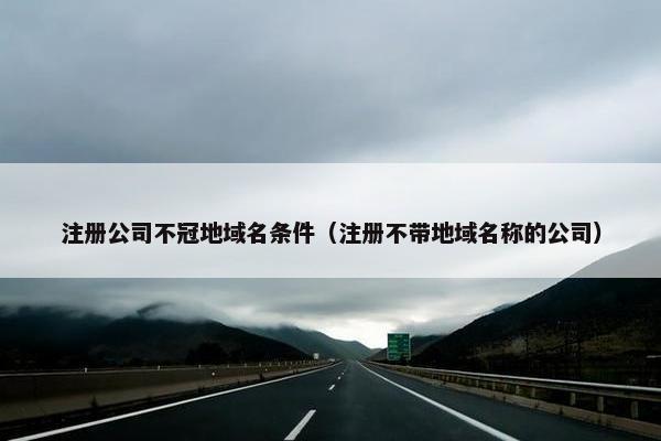 注册公司不冠地域名条件（注册不带地域名称的公司）