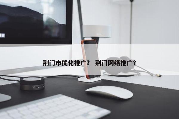 荆门市优化推广？ 荆门网络推广？
