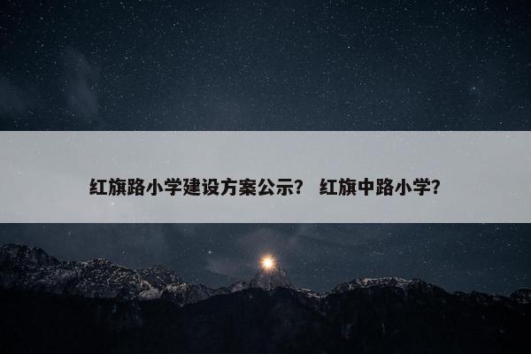 红旗路小学建设方案公示？ 红旗中路小学？