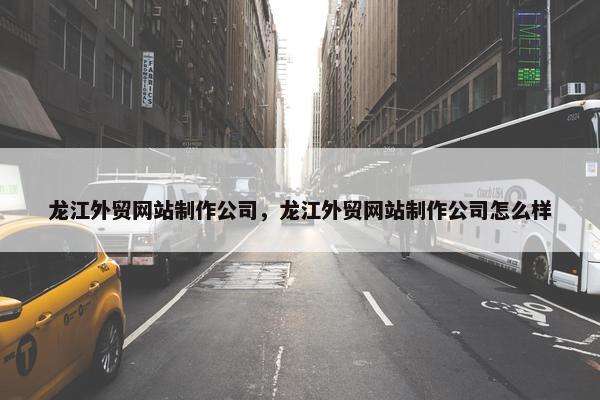 龙江外贸网站制作公司，龙江外贸网站制作公司怎么样