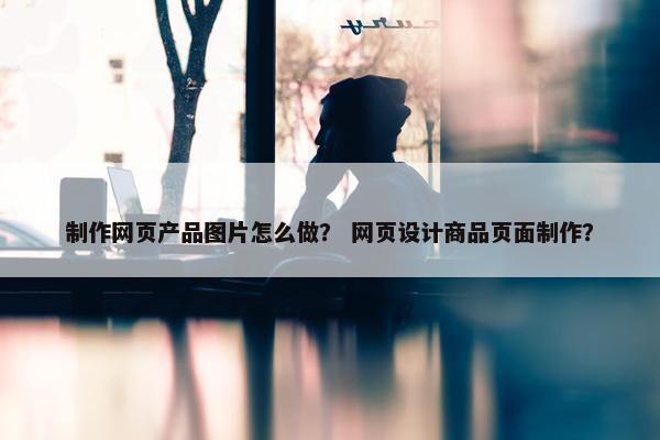 制作网页产品图片怎么做？ 网页设计商品页面制作？