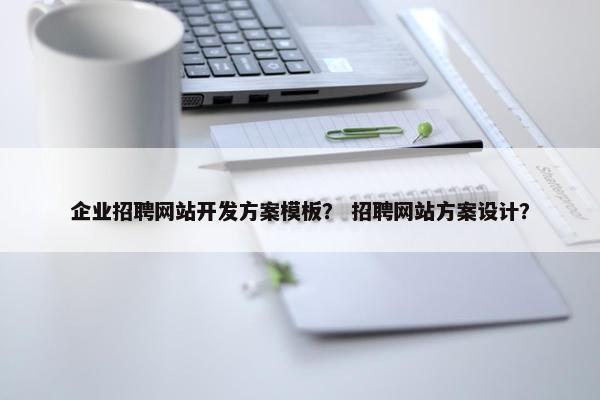 企业招聘网站开发方案模板？ 招聘网站方案设计？