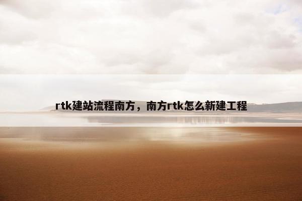 rtk建站流程南方，南方rtk怎么新建工程