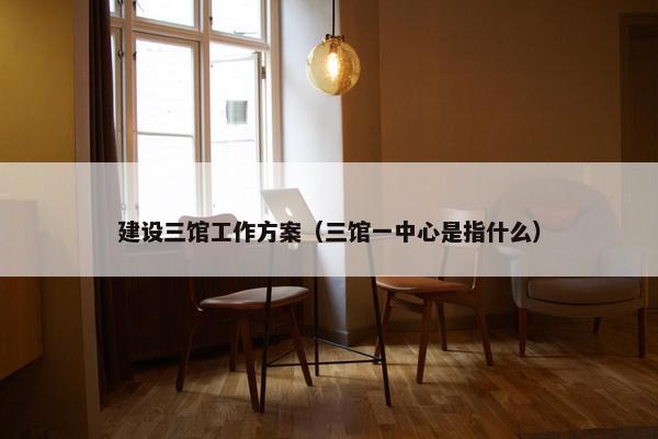 建设三馆工作方案（三馆一中心是指什么）