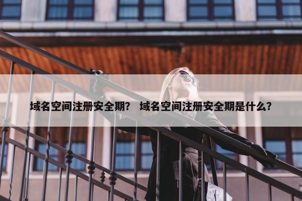 域名空间注册安全期？ 域名空间注册安全期是什么？