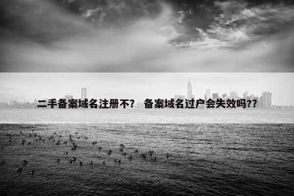 二手备案域名注册不？ 备案域名过户会失效吗?？