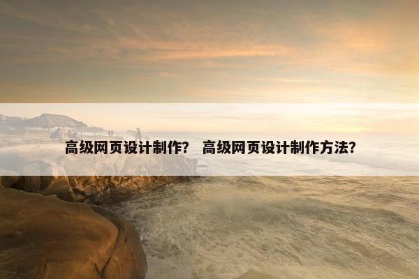 高级网页设计制作？ 高级网页设计制作方法？