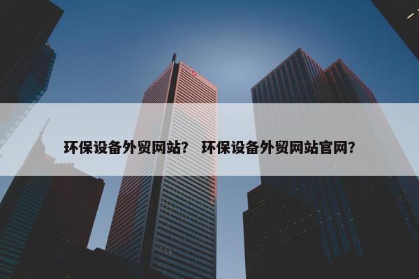 环保设备外贸网站？ 环保设备外贸网站官网？