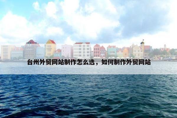 台州外贸网站制作怎么选，如何制作外贸网站