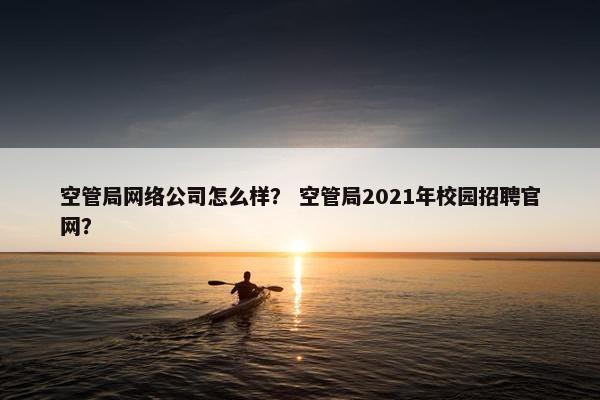 空管局网络公司怎么样？ 空管局2021年校园招聘官网？