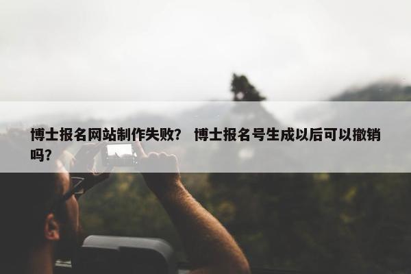 博士报名网站制作失败？ 博士报名号生成以后可以撤销吗？