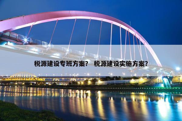 税源建设专班方案？ 税源建设实施方案？